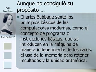 Aunque no consiguió su propósito … Charles Babbage sentó los principios básicos de las computadoras modernas, como el concepto de programa o instrucciones básicas, que se introducen en la máquina de manera independiente de los datos, el uso de la memoria para retener resultados y la unidad aritmética.  1815-1852 Ada Lovelace 