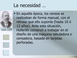 La necesidad … En aquella época, los censos se realizaban de forma manual, con el retraso que ello suponía (hasta 10 ó 12 años). Ante esta situación, Hollerith comenzó a trabajar en el diseño de una máquina tabuladora o censadora, basada en tarjetas perforadas. 1860-1929 