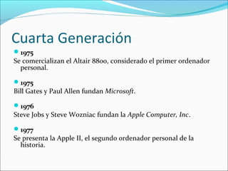 Cuarta Generación
1975
Se comercializan el Altair 8800, considerado el primer ordenador
personal.
1975
Bill Gates y Paul Allen fundan Microsoft.
1976
Steve Jobs y Steve Wozniac fundan la Apple Computer, Inc.
1977
Se presenta la Apple II, el segundo ordenador personal de la
historia.
 