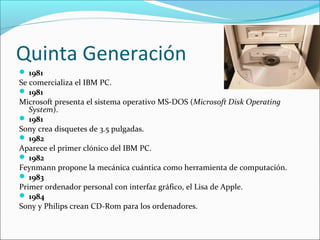 Quinta Generación
 1981
Se comercializa el IBM PC.
 1981
Microsoft presenta el sistema operativo MS-DOS (Microsoft Disk Operating
System).
 1981
Sony crea disquetes de 3.5 pulgadas.
 1982
Aparece el primer clónico del IBM PC.
 1982
Feynmann propone la mecánica cuántica como herramienta de computación.
 1983
Primer ordenador personal con interfaz gráfico, el Lisa de Apple.
 1984
Sony y Philips crean CD-Rom para los ordenadores.
 