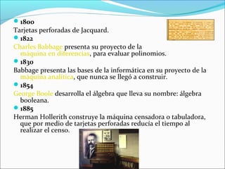 1800
Tarjetas perforadas de Jacquard.
1822
Charles Babbage presenta su proyecto de la
máquina en diferencias, para evaluar polinomios.
1830
Babbage presenta las bases de la informática en su proyecto de la
máquina analítica, que nunca se llegó a construir.
1854
George Boole desarrolla el álgebra que lleva su nombre: álgebra
booleana.
1885
Herman Hollerith construye la máquina censadora o tabuladora,
que por medio de tarjetas perforadas reducía el tiempo al
realizar el censo.
 