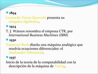 1894
Leonardo Torres Quevedo presenta su
máquina algebraica.
1924
T. J. Watson renombra el empresa CTR, por
International Business Machines (IBM)
1930
Vannevar Bush diseña una máquina analógica que
resolvía ecuaciones diferenciales: el
Analizador Diferencial.
1937
Inicio de la teoría de la computabilidad con la
descripción de la máquina de Turing.
 
