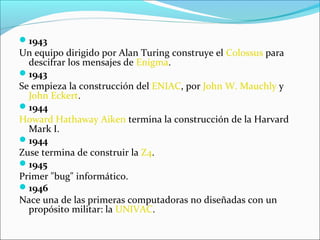1943
Un equipo dirigido por Alan Turing construye el Colossus para
descifrar los mensajes de Enigma.
1943
Se empieza la construcción del ENIAC, por John W. Mauchly y
John Eckert.
1944
Howard Hathaway Aiken termina la construcción de la Harvard
Mark I.
1944
Zuse termina de construir la Z4.
1945
Primer "bug" informático.
1946
Nace una de las primeras computadoras no diseñadas con un
propósito militar: la UNIVAC.
 