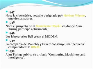 1947
Nace la cibernética, vocablo designado por Norbert Wiener,
uno de sus padres.
1948
Nace el proyecto de la Manchester Mark I en donde Alan
Turing participó activamente.
1948
Los laboratorios Bell crean el MODEM.
1949
La compañía de Mauchly y Eckert construye una "pequeña"
computadora: la BINAC.
1950
Alan Turing publica su artículo "Computing Machinery and
Inteligence".
 