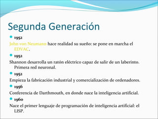 Segunda Generación
1952
John von Neumann hace realidad su sueño: se pone en marcha el
EDVAC.
1952
Shannon desarrolla un ratón eléctrico capaz de salir de un laberinto.
Primera red neuronal.
1952
Empieza la fabricación industrial y comercialización de ordenadores.
1956
Conferencia de Darthmouth, en donde nace la inteligencia artificial.
1960
Nace el primer lenguaje de programación de inteligencia artificial: el
LISP.
 
