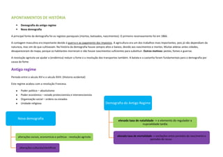 APONTAMENTOS DE HISTÓRIA
         Demografia do antigo regime
         Nova demografia

A principal fonte da demografia foi os registos paroquiais (mortos, batizados, nascimentos). O primeiro recenseamento foi em 1866.

A contagem masculina era importante devido á guerra e ao pagamento dos impostos. A agricultura era um dos trabalhos mais importantes, pois já não dependiam da
natureza, mas sim do que cultivavam. Na história da demografia houve sempre altos e baixos, devido aos nascimentos e mortes. Muitas aldeias antes cidades,
desapareceram do mapa, porque os habitantes morreram e não houve nascimentos suficientes para substituir. Outros motivos: pestes, fomes e guerras.

A revolução agrícola vai ajudar a (endémica) reduzir a fome e a revolução dos transportes também. A batata e a castanha foram fundamentais para a demografia por
causa da fome.

Antigo regime
Período entre o século XVI e o século XVIII. (Historio ocidental)

Este regime acabou com a revolução Francesa.

          Poder politico – absolutismo
          Poder económico – estado proteccionista e intervencionista
          Organização social – ordens ou estados
          Unidade religiosa                                                   Demografia do Antigo Regime



        Nova demografia
                                                                                        elevada taxa de natalidade -> o elemento do regulador a
                                                                                                          nupcialidade tardia



        alterações sociais, economicas e politicas - revolução agrícola                 elevada taxa de mortalidade -> oscilações entre periodos de nascimento e
                                                                                                                  periodos de recuo .

         alterações culturais/cientificos
 