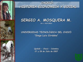 CHOCÓ:
HISTORIA ECONOMICA Y SOCIAL



SERGIO A. MOSQUERA M.
              M.A. HISTORIA




UNIVERSIDAD TECNOLÓ GICA DEL CHOCÓ
         “ Diego Luí s Có rdoba”




        Quibdó – Chocó – Colombia
        27 y 28 de Julio de 2007
 