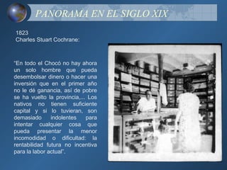 PANORAMA EN EL SIGLO XIX
1823
Charles Stuart Cochrane:



“En todo el Chocó no hay ahora
un solo hombre que pueda
desembolsar dinero o hacer una
inversión que en el primer año
no le dé ganancia, así de pobre
se ha vuelto la provincia,... Los
nativos no tienen suficiente
capital y si lo tuvieran, son
demasiado      indolentes    para
intentar cualquier cosa que
pueda presentar la menor
incomodidad o dificultad: la
rentabilidad futura no incentiva
para la labor actual”.
 