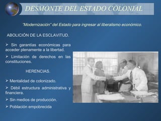DESMONTE DEL ESTADO COLONIAL

        “Modernización” del Estado para ingresar al liberalismo económico.

ABOLICIÓN DE LA ESCLAVITUD.

 Sin garantías económicas para
acceder plenamente a la libertad.
 Limitación de derechos en las
constituciones.

          HERENCIAS.

 Mentalidad de colonizado.
 Débil estructura administrativa y
financiera.
 Sin medios de producción.
 Población empobrecida
 