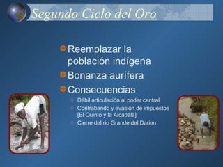 Segundo Ciclo del Oro

      Reemplazar la
      población indígena
      Bonanza aurífera
      Consecuencias
        Débil articulación al poder central
        Contrabando y evasión de impuestos
        [El Quinto y la Alcabala]
        Cierre del rio Grande del Darien
 