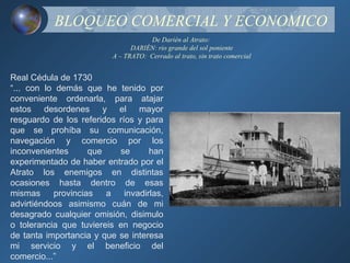 BLOQUEO COMERCIAL Y ECONOMICO
                                     De Darién al Atrato:
                                DARIÉN: rio grande del sol poniente
                          A – TRATO: Cerrado al trato, sin trato comercial


Real Cédula de 1730
“... con lo demás que he tenido por
conveniente ordenarla, para atajar
estos desordenes y el mayor
resguardo de los referidos ríos y para
que se prohíba su comunicación,
navegación y comercio por los
inconvenientes      que    se       han
experimentado de haber entrado por el
Atrato los enemigos en distintas
ocasiones hasta dentro de esas
mismas     provincias   a    invadirlas,
advirtiéndoos asimismo cuán de mi
desagrado cualquier omisión, disimulo
o tolerancia que tuviereis en negocio
de tanta importancia y que se interesa
mi servicio y el beneficio del
comercio...”
 