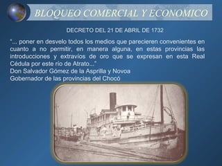 BLOQUEO COMERCIAL Y ECONOMICO
                   DECRETO DEL 21 DE ABRIL DE 1732

“... poner en desvelo todos los medios que parecieren convenientes en
cuanto a no permitir, en manera alguna, en estas provincias las
introducciones y extravíos de oro que se expresan en esta Real
Cédula por este río de Atrato...”
Don Salvador Gómez de la Asprilla y Novoa
Gobernador de las provincias del Chocó
 
