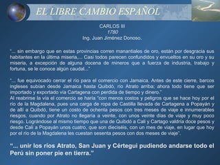 EL LIBRE CAMBIO ESPAÑOL
                                         CARLOS III
                                            1780
                                 Ing. Juan Jiménez Donoso.

“... sin embargo que en estas provincias corren manantiales de oro, están por desgracia sus
habitantes en la última miseria,... Casi todos parecen confundidos y envueltos en su oro y su
miseria, a excepción de alguna docena de mineros que a fuerza de industria, trabajo y
fortuna, se le conoce algún caudal...”

“... fue equivocado cerrar el río para el comercio con Jamaica. Antes de este cierre, barcos
ingleses subían desde Jamaica hasta Quibdó, río Atrato arriba; ahora todo tiene que ser
importado y exportado vía Cartagena con perdida de tiempo y dinero.”
Al reabrirse la vía el comercio se haría “con menos costos y peligros que se hace hoy por el
río de la Magdalena, pues una carga de ropa de Castilla llevada de Cartagena a Popayán y
de allí a Quibdó, tiene un costo de ochenta pesos con tres meses de viaje e innumerables
riesgos, cuando por Atrato no llegaría a veinte, con unos veinte días de viaje y muy poco
riesgo. Lográndose al mismo tiempo que una de Quibdó a Cali y Cartago valdría doce pesos y
desde Cali a Popayán unos cuatro, que son dieciséis, con un mes de viaje, en lugar que hoy
por el río de la Magdalena les cuestan sesenta pesos con dos meses de viaje”.

“... unir los ríos Atrato, San Juan y Cértegui pudiendo andarse todo el
Perú sin poner pie en tierra.”
 