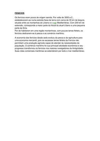 FENICIOS

Os fenícios eram povos de origem semita. Por volta de 3000 a.C.,
estabeleceram-se numa estreita faixa de terra com cerca de 35 km de largura,
situada entre as montanhas do Líbano e o mar Mediterrâneo. Com 200 km de
extensão, corresponde a maior parte do litoral do atual Líbano e uma pequena
parte da Síria.
Por de habitarem em uma região montanhosa, com poucas terras férteis, os
fenícios dedicaram-se à pesca e ao comércio marítimo.

A economia dos fenícios desde cedo evoluiu da pesca e da agricultura para
uma economia mercantil, pois as escassas terras férteis da Fenícia não
permitiam uma produção agrícola capaz de atender às necessidades da
população. O comércio marítimo foi sua principal atividade econômica e seu
progresso transformou os fenícios nos maiores navegadores da Antigüidade.
Suas rotas comerciais marítimas se estenderam por todo o mar mediterrâneo.
 