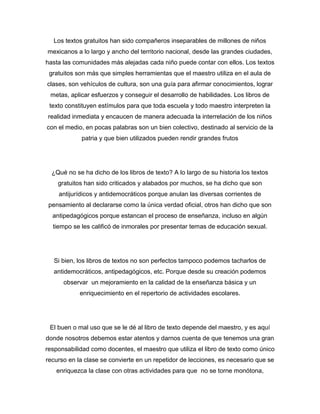 Los textos gratuitos han sido compañeros inseparables de millones de niños
mexicanos a lo largo y ancho del territorio nacional, desde las grandes ciudades,
hasta las comunidades más alejadas cada niño puede contar con ellos. Los textos
 gratuitos son más que simples herramientas que el maestro utiliza en el aula de
clases, son vehículos de cultura, son una guía para afirmar conocimientos, lograr
 metas, aplicar esfuerzos y conseguir el desarrollo de habilidades. Los libros de
 texto constituyen estímulos para que toda escuela y todo maestro interpreten la
realidad inmediata y encaucen de manera adecuada la interrelación de los niños
con el medio, en pocas palabras son un bien colectivo, destinado al servicio de la
             patria y que bien utilizados pueden rendir grandes frutos




  ¿Qué no se ha dicho de los libros de texto? A lo largo de su historia los textos
    gratuitos han sido criticados y alabados por muchos, se ha dicho que son
    antijurídicos y antidemocráticos porque anulan las diversas corrientes de
 pensamiento al declararse como la única verdad oficial, otros han dicho que son
  antipedagógicos porque estancan el proceso de enseñanza, incluso en algún
  tiempo se les calificó de inmorales por presentar temas de educación sexual.




   Si bien, los libros de textos no son perfectos tampoco podemos tacharlos de
   antidemocráticos, antipedagógicos, etc. Porque desde su creación podemos
      observar un mejoramiento en la calidad de la enseñanza básica y un
            enriquecimiento en el repertorio de actividades escolares.




 El buen o mal uso que se le dé al libro de texto depende del maestro, y es aquí
donde nosotros debemos estar atentos y darnos cuenta de que tenemos una gran
responsabilidad como docentes, el maestro que utiliza el libro de texto como único
recurso en la clase se convierte en un repetidor de lecciones, es necesario que se
   enriquezca la clase con otras actividades para que no se torne monótona,
 