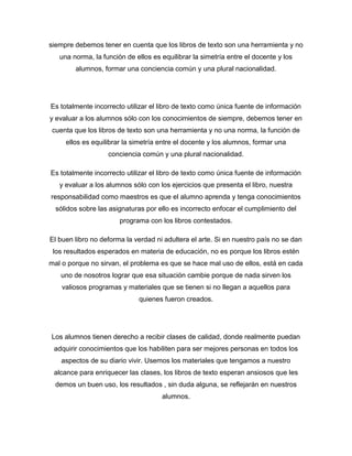siempre debemos tener en cuenta que los libros de texto son una herramienta y no
   una norma, la función de ellos es equilibrar la simetría entre el docente y los
        alumnos, formar una conciencia común y una plural nacionalidad.




Es totalmente incorrecto utilizar el libro de texto como única fuente de información
y evaluar a los alumnos sólo con los conocimientos de siempre, debemos tener en
cuenta que los libros de texto son una herramienta y no una norma, la función de
     ellos es equilibrar la simetría entre el docente y los alumnos, formar una
                   conciencia común y una plural nacionalidad.

Es totalmente incorrecto utilizar el libro de texto como única fuente de información
   y evaluar a los alumnos sólo con los ejercicios que presenta el libro, nuestra
responsabilidad como maestros es que el alumno aprenda y tenga conocimientos
  sólidos sobre las asignaturas por ello es incorrecto enfocar el cumplimiento del
                       programa con los libros contestados.

El buen libro no deforma la verdad ni adultera el arte. Si en nuestro país no se dan
 los resultados esperados en materia de educación, no es porque los libros estén
mal o porque no sirvan, el problema es que se hace mal uso de ellos, está en cada
   uno de nosotros lograr que esa situación cambie porque de nada sirven los
    valiosos programas y materiales que se tienen si no llegan a aquellos para
                             quienes fueron creados.




Los alumnos tienen derecho a recibir clases de calidad, donde realmente puedan
 adquirir conocimientos que los habiliten para ser mejores personas en todos los
   aspectos de su diario vivir. Usemos los materiales que tengamos a nuestro
 alcance para enriquecer las clases, los libros de texto esperan ansiosos que les
  demos un buen uso, los resultados , sin duda alguna, se reflejarán en nuestros
                                     alumnos.
 