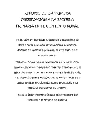 REPORTE DE LA PRIMERA

     OBSERVACIÓN A LA ESCUELA

 PRIMARIA EN EL CONTEXTO RURAL



 En los días 24, 25 y 26 de septiembre del año 2012, se

   llevó a cabo la primera observación a la práctica

  docente en la escuela primaria, en este caso, en el

                    contexto rural.

 Debido al corto tiempo de estancia en la institución,

lamentablemente no se puedo observar con claridad, el

labor del maestro con respecto a la materia de historia,

solo observé algunos trabajos que ya tenían hechos los

  cuales estaban relacionados con la prehistoria y los

           antiguos pobladores de la tierra.

  Esa es la única información que pude recopilar con

           respecto a la materia de historia.
 
