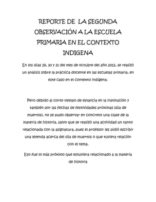 REPORTE DE LA SEGUNDA

       OBSERVACIÓN A LA ESCUELA

        PRIMARIA EN EL CONTEXTO

                        INDIGENA

En los días 29, 30 y 31 del mes de octubre del año 2012, se realizó

un análisis sobre la práctica docente en las escuelas primaria, en

               este caso en el contexto indígena.




  Pero debido al corto tiempo de estancia en la institución y

    también por las fechas de festividades próximas (día de

   muertos), no se pudo observar en concreto una clase de la

materia de historia, salvo que se realizó una actividad un tanto

relacionada con la asignatura, pues el profesor les pidió escribir

 una leyenda acerca del día de muertos o que tuviera relación

                           con el tema.

 Eso fue lo más próximo que estuviera relacionado a la materia

                           de historia
 
