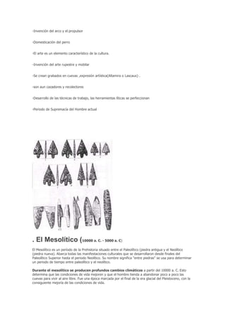 -Invención del arco y el propulsor


-Domesticación del perro


-El arte es un elemento característico de la cultura.


-Invención del arte rupestre y mobilar


-Se crean grabados en cuevas ,expresión artística(Altamira o Lascaux) .


-son aun cazadores y recolectores


-Desarrollo de las técnicas de trabajo, las herramientas líticas se perfeccionan


-Periodo de Supremacía del Hombre actual




. El Mesolítico (10000 a. C. - 5000 a. C)
El Mesolítico es un período de la Prehistoria situado entre el Paleolítico (piedra antigua y el Neolítico
(piedra nueva). Abarca todas las manifestaciones culturales que se desarrollaron desde finales del
Paleolítico Superior hasta el periodo Neolítico. Su nombre significa "entre piedras" se usa para determinar
un periodo de tiempo entre paleolítico y el neolítico.

Durante el mesolítico se producen profundos cambios climáticos a partir del 10000 a. C. Esto
determina que las condiciones de vida mejoren y que el hombre tienda a abandonar poco a poco las
cuevas para vivir al aire libre. Fue una época marcada por el final de la era glacial del Pleistoceno, con la
consiguiente mejoría de las condiciones de vida.
 