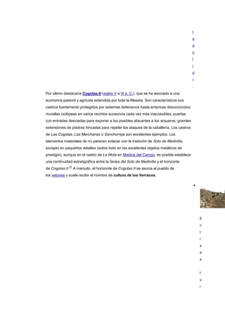 l

                                                                                         a

                                                                                         d

                                                                                         o

                                                                                         l

                                                                                         i

                                                                                         d

                                                                                         )
                                                                                         .

Por último destacaría Cogotas-II (siglos V a III a. C.), que se ha asociado a una
economía pastoril y agrícola extendida por toda la Meseta. Son característicos sus
castros fuertemente protegidos por sistemas defensivos hasta entonces desconocidos:
murallas ciclópeas en varios recintos sucesivos cada vez más inaccesibles; puertas
con entradas desviadas para exponer a los posibles atacantes a los arqueros; grandes
extensiones de piedras hincadas para repeler los ataques de la caballería. Los castros
de Las Cogotas, Las Merchanas o Sanchorreja son excelentes ejemplos. Los
elementos materiales de no parecen enlazar con la tradición de Soto de Medinilla,
excepto en pequeños detalles (sobre todo en los excelentes objetos metálicos de
prestigio), aunque en el castro de La Mota en Medina del Campo, es posible establece
una continuidad estratigráfica entre la facies del Soto de Medinilla y el horizonte
              37
de Cogotas II.     A menudo, el horizonte de Cogotas II se asocia al pueblo de
los vetones y suele recibir el nombre de cultura de los Verracos.




                                                                                             E
                                                                                             n

                                                                                             t

                                                                                             r

                                                                                             a

                                                                                             d

                                                                                             a



                                                                                             f

                                                                                             o

                                                                                             r
 