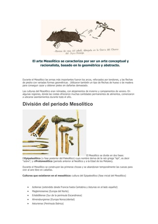 El arte Mesolítico se caracteriza por ser un arte conceptual y
               racionalista, basado en lo geométrico y abstracto.



Durante el Mesolítico las armas más importantes fueron los arcos, reforzados por tendones, y las flechas
de piedra con variadas formas geométricas . Utilizaron también un tipo de flechas de hueso o de madera
para conseguir cazar y obtener pieles sin dañarlas demasiado.

Las culturas del Mesolítico eran nómadas, con alojamientos de invierno y campamentos de verano. En
algunas regiones, donde las costas ofrecieron muchas cantidades permanentes de alimentos, comenzaron
a ubicarse asentamientos durante todo el año.


División del periodo Mesolítico




                                                             El Mesolítico se divide en dos fases:
ElEpipaleolítico (o fase posterior del Paleolítico) cuyo nombre deriva de la raíz griega "epi", es decir
"sobre"; y elProtoneolítico (periodo anterior al Neolítico y a la Edad de los Metales).

Durante el Mesolítico se construyen las primeras chozas y se abandonan temporalmente las cuevas para
vivir al aire libre en cabañas.

Culturas que existieron en el mesoliticoo cultura del Epipaleolítico (fase inicial del Mesolítico)



         Aziliense (extendido desde Francia hasta Cantabria y Asturias en el lado español)
         Maglemoisense (Europa del Norte)
         Ertebölliense (Sur de la península Escandinava)
         Ahrensburgiense (Europa Noroccidental)
         Asturiense (Península Ibérica)
 