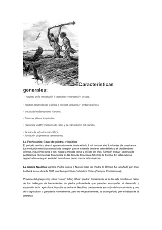 Características
generales:
 - Apogeo de la recolección ( vegetales y mariscos) y la caza.


- Notable desarrollo de la pesca ( con red ,anzuelos y embarcaciones).

- Inicios del sedentarismo humano.

- Primeras aldeas levantadas.

- Comienza la diferenciación de razas y la colonización del planeta.

- Se inicia la industria microlítica.
- fundación de primeros cementerios.

La Prehistoria: Edad de piedra -Neolítico
El periodo neolítico abarcó aproximadamente desde el año 6 mil hasta el año 3 mil antes de nuestra era.
La revolución neolítica abarcó toda la región que se extiende desde el valle del Nilo y el Mediterráneo
oriental, incluyendo Siria e Irak, hasta la meseta irania y el valle del Indo. También incluyó cadenas de
poblaciones campesinas florecientes en las llanuras boscosas del norte de Europa. En esta extensa
región había una gran variedad de culturas, como ocurre todavía ahora.


La palabra Neolítico significa Piedra nueva o Nueva Edad de Piedra El término fue acuñado por Jhon
Lubbock en su obra de 1865 que lleva por título Prehistoric Times (Tiempos Prehistoricos).


Proviene del griego νέος, néos: ‘nuevo’; λίθος, líthos: ‘piedra’. Inicialmente se le dio este nombre en razón
de los hallazgos de herramientas de piedra pulimentada que parecían acompañar al desarrollo y
expansión de la agricultura. Hoy día se define el Neolítico precisamente en razón del conocimiento y uso
de la agricultura o ganadería Normalmente, pero no necesariamente, va acompañado por el trabajo de la
alfarerúa
 