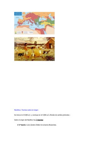 Neolítico :Teorías sobre el origen


Se inicia en el 9.000 a.C. y concluye en el 4.000 a.C..Periodo de cambio profundos :


Sobre el origen del Neolítico hay 2 teorías:


    Ø 1ª teoría: la de Gordon Childe. Es la teoría difusionista.
 