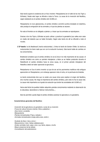 Esta teoría supone la existencia de un foco inventor: Mesopotamia (en el valle de los ríos Tigris y
         Eúfrates). Desde este lugar se difunde a toda la Tierra. La causa de la invención del Neolítico,
         según esta teoría es el cambio climático del 10.000 a.C.


         Mesopotamia no tuvo glaciaciones, el cambio climático convirtió su clima templado en desértico,
         esto produjo la emigración de los animales y el que las plantas se secaran.


         Por esto el hombre se vio obligado a plantar y a hacer que los animales se reprodujeran.


         Gracias a los ríos Tigris y Eúfrates se pudo cultivar y practicar la ganadería (sus valles eran oasis
         en medio del desierto que se había formado). Según esta teoría de allí se difundió a todo el
         mundo.


    Ø 2ª teoría: la de Braidwood ( teoría evolucionista ). Critica la teoría de Gordon Childe. Su teoría es
         evolucionista (no tiene nada que ver con la evolución humana). Esta teoría habla de cambios en
         los conocimientos.


        Braidwood considera que el cambio climático no es la única ni la más importante de las causas: el
        cambio climático era como un periodo interglaciar y éstos ya se habían producido durante el
        Paleolítico Si el cambio climático fuera la única causa, en el primer periodo interglaciar del
        Paleolítico debió de haber aparecido la agricultura.


        Mesopotamia no fue el centro inventor ya que de ser así los yacimientos neolíticos más antiguos
        aparecerían en Mesopotamia y sin embargo aparecen más al norte, en la península de Anatolia.


        La teoría evolucionista dice que no existe una causa única para explicar el origen del Neolítico,
        sino muchas causas. No niega la importancia del cambio climático, pero esta no fue la causa real.
        La causa más importante es el grado de evolución que tenían las sociedades del 10.000 a.C.


        Hacia esta fecha los pueblos habían adquirido grandes conocimientos mediante la observación de
        la naturaleza. Aprendieron a fabricar instrumentos,...


        Esto les permitió cuando llegó el cambio climático practicar la agricultura y la ganadería.


Características generales del Neolítico



-Invención de la agricultura y la ganadería, cunas de su invención
-Focos de cultura Cercano oriente ( Siria y palestina )
-Asia menor y anatollia
-Mesopotamia
-Plantas domesticadas (Trigo y cebada )
-Animales domesticados (oveja,cabra,vaca ,cerdo )

-Sudeste de Asia ( mijo y arroz )
-Mesoamerica ( maíz, habas calabaza pavo
-Andes centrales maíz, papa ,coca ,cuy, llama, alpaca, vicuña
-Mayor presencia de las aldeas
-Consolidación del sedentarismo
 