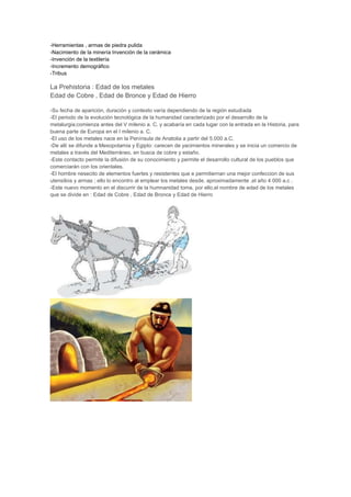 -Herramientas , armas de piedra pulida
-Nacimiento de la minería Invención de la cerámica
-Invención de la textilería
-Incremento demográfico
-Tribus

La Prehistoria : Edad de los metales
Edad de Cobre , Edad de Bronce y Edad de Hierro

-Su fecha de aparición, duración y contexto varía dependiendo de la región estudiada
-El periodo de la evolución tecnológica de la humanidad caracterizado por el desarrollo de la
metalurgia;comienza antes del V milenio a. C. y acabaría en cada lugar con la entrada en la Historia, para
buena parte de Europa en el I milenio a. C.
-El uso de los metales nace en la Península de Anatolia a partir del 5.000 a.C.
-De allí se difunde a Mesopotamia y Egipto: carecen de yacimientos minerales y se inicia un comercio de
metales a través del Mediterráneo, en busca de cobre y estaño.
-Este contacto permite la difusión de su conocimiento y permite el desarrollo cultural de los pueblos que
comerciarán con los orientales.
-El hombre nesecito de elementos fuertes y resistentes que e permitiernan una mejor confeccion de sus
utensilios y armas ; ello lo encontro al emplear los metales desde, aproximadamente ,el año 4 000 a.c .
-Este nuevo momento en el discurrir de la humnanidad toma, por ello,el nombre de edad de los metales
que se divide en : Edad de Cobre , Edad de Bronce y Edad de Hierro
 