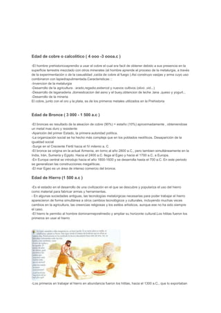 Edad de cobre o calcolitico ( 4 ooo -3 oooa.c )

-El hombre prehistoricoaprendio a usar el cobre el cual era facil de obtener debido a sus presencia en la
superficie terrestre mezclado con otros minerales (el hombre aprende el proceso de la metalurgia, a través
de la experimentación o de la casualidad ,caída de cobre al fuego ).Asi construyo vasijas y arma cuyo uso
combinaron con lapiedrapulimentada.Caracteristicas ::
-Invencion de la metalurgia
-Desarrollo de la agricultura : arado,regadio,estiercol y nuevos cultivos (olivo ,vid...)
-Desarrollo de laganaderia ,domesticacion del asno y el buey,obtencion de leche ,lana ,queso y yogurt...
-Desarrollo de la mineria
El cobre, junto con el oro y la plata, es de los primeros metales utilizados en la Prehistoria



Edad de Bronce ( 3 000 - 1 500 a.c )

-El bronces es resultado de la aleacion de cobre (90%) + estaño (10%) aproximadamente , obteniendose
un metal mas duro y resistente
-Aparición del primer Estado, la primera autoridad política.
-La organización social se ha hecho más compleja que en los poblados neolíticos. Desaparición de la
igualdad social
-Surge en el Creciente Fértil hacia el IV milenio a. C
-El bronce se origina en la actual Armenia, en torno al año 2800 a.C., pero tambien simultáneamente en la
India, Irán, Sumeria y Egipto. Hacia el 2400 a.C. llega al Egeo y hacia el 1700 a.C. a Europa.
-En Europa central se introdujo hacia el año 1800-1600 y se desarrolla hasta el 700 a.C. En este periodo
se generalizan las construcciones megalíticas.
-El mar Egeo es un área de intenso comercio del bronce.

Edad de Hierro (1 500 a.c )

-Es el estadio en el desarrollo de una civilización en el que se descubre y populariza el uso del hierro
como material para fabricar armas y herramientas.
- En algunas sociedades antiguas, las tecnologías metalúrgicas necesarias para poder trabajar el hierro
aparecieron de forma simultánea a otros cambios tecnológicos y culturales, incluyendo muchas veces
cambios en la agricultura, las creencias religiosas y los estilos artísticos, aunque ese no ha sido siempre
el caso.
-El hierro le permitio al hombre dominarmejorelmedio y ampliar su horizonte cultural.Los hititas fueron los
primeros en usar el hierro




-Los primeros en trabajar el hierro en abundancia fueron los hititas, hacia el 1300 a.C., que lo exportaban
 