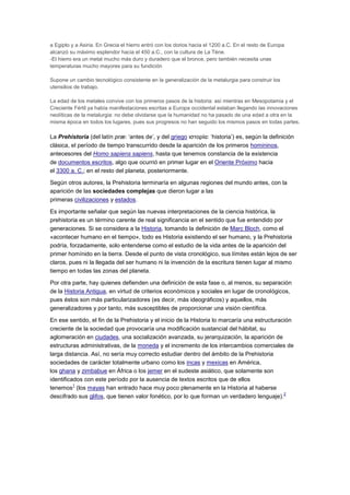 a Egipto y a Asiria. En Grecia el hierro entró con los dorios hacia el 1200 a.C. En el resto de Europa
alcanzó su máximo esplendor hacia el 450 a.C., con la cultura de La Tène.
-El hierro era un metal mucho más duro y duradero que el bronce, pero también necesita unas
temperaturas mucho mayores para su fundición

Supone un cambio tecnológico consistente en la generalización de la metalurgia para construir los
utensilios de trabajo.

La edad de los metales convive con los primeros pasos de la historia: así mientras en Mesopotamia y el
Creciente Fértil ya había manifestaciones escritas a Europa occidental estaban llegando las innovaciones
neolíticas de la metalurgia: no debe olvidarse que la humanidad no ha pasado de una edad a otra en la
misma época en todos los lugares, pues sus progresos no han seguido los mismos pasos en todas partes.

La Prehistoria (del latín præ: ‘antes de’, y del griego ιστορία: ‘historia’) es, según la definición
clásica, el período de tiempo transcurrido desde la aparición de los primeros homininos,
antecesores del Homo sapiens sapiens, hasta que tenemos constancia de la existencia
de documentos escritos, algo que ocurrió en primer lugar en el Oriente Próximo hacia
el 3300 a. C.; en el resto del planeta, posteriormente.

Según otros autores, la Prehistoria terminaría en algunas regiones del mundo antes, con la
aparición de las sociedades complejas que dieron lugar a las
primeras civilizaciones y estados.

Es importante señalar que según las nuevas interpretaciones de la ciencia histórica, la
prehistoria es un término carente de real significancia en el sentido que fue entendido por
generaciones. Si se considera a la Historia, tomando la definición de Marc Bloch, como el
«acontecer humano en el tiempo», todo es Historia existiendo el ser humano, y la Prehistoria
podría, forzadamente, solo entenderse como el estudio de la vida antes de la aparición del
primer homínido en la tierra. Desde el punto de vista cronológico, sus límites están lejos de ser
claros, pues ni la llegada del ser humano ni la invención de la escritura tienen lugar al mismo
tiempo en todas las zonas del planeta.

Por otra parte, hay quienes defienden una definición de esta fase o, al menos, su separación
de la Historia Antigua, en virtud de criterios económicos y sociales en lugar de cronológicos,
pues éstos son más particularizadores (es decir, más ideográficos) y aquellos, más
generalizadores y por tanto, más susceptibles de proporcionar una visión científica.

En ese sentido, el fin de la Prehistoria y el inicio de la Historia lo marcaría una estructuración
creciente de la sociedad que provocaría una modificación sustancial del hábitat, su
aglomeración en ciudades, una socialización avanzada, su jerarquización, la aparición de
estructuras administrativas, de la moneda y el incremento de los intercambios comerciales de
larga distancia. Así, no sería muy correcto estudiar dentro del ámbito de la Prehistoria
sociedades de carácter totalmente urbano como los incas y mexicas en América,
los ghana y zimbabue en África o los jemer en el sudeste asiático, que solamente son
identificados con este período por la ausencia de textos escritos que de ellos
          1
tenemos (los mayas han entrado hace muy poco plenamente en la Historia al haberse
                                                                                               2
descifrado sus glifos, que tienen valor fonético, por lo que forman un verdadero lenguaje).
 
