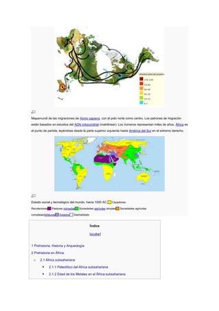 Mapamundi de las migraciones de Homo sapiens, con el polo norte como centro. Los patrones de migración
están basados en estudios del ADN mitocondrial (matrilinear). Los números representan miles de años. África es
el punto de partida, leyéndose desde la parte superior izquierda hasta América del Sur en el extremo derecho.




Estado social y tecnológico del mundo, hacia 1000 AC.       Cazadores-

Recolectores    Pastores nómadas   Sociedades agrícolas simples   Sociedades agrícolas

complejas/jefaturas   Estados   Deshabitado



                                              Índice

                                              [ocultar]


1 Prehistoria, Historia y Arqueología

2 Prehistoria en África

 o     2.1 África subsahariana

              2.1.1 Paleolítico del África subsahariana

              2.1.2 Edad de los Metales en el África subsahariana
 