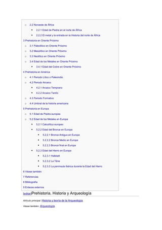 o    2.2 Noroeste de África

           2.2.1 Edad de Piedra en el norte de África

           2.2.2 El metal y la entrada en la Historia del norte de África

3 Prehistoria en Oriente Próximo

 o    3.1 Paleolítico en Oriente Próximo

 o    3.2 Mesolítico en Oriente Próximo

 o    3.3 Neolítico en Oriente Próximo

 o    3.4 Edad de los Metales en Oriente Próximo

           3.4.1 Edad del Cobre en Oriente Próximo

4 Prehistoria en América

 o    4.1 Periodo Lítico o Paleoindio

 o    4.2 Periodo Arcaico

           4.2.1 Arcaico Temprano

           4.2.2 Arcaico Tardío

 o    4.3 Periodo Formativo

 o    4.4 Umbral de la historia americana

5 Prehistoria en Europa

 o    5.1 Edad de Piedra europea

 o    5.2 Edad de los Metales en Europa

           5.2.1 Calcolítico europeo

           5.2.2 Edad del Bronce en Europa

                    5.2.2.1 Bronce Antiguo en Europa

                    5.2.2.2 Bronce Medio en Europa

                    5.2.2.3 Bronce final en Europa

           5.2.3 Edad del Hierro en Europa

                    5.2.3.1 Hallstatt

                    5.2.3.2 La Tène

                    5.2.3.3 La península Ibérica durante la Edad del Hierro

6 Véase también

7 Referencias

8 Bibliografía

9 Enlaces externos

[editar]Prehistoria,          Historia y Arqueología
Artículo principal: Historia y teoría de la Arqueología.

Véase también: Arqueología.
 