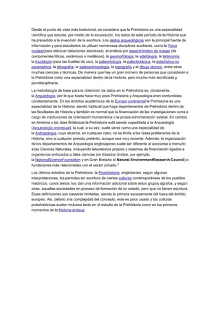 Desde el punto de vista más tradicional, se considera que la Prehistoria es una especialidad
científica que estudia, por medio de la excavación, los datos de este periodo de la Historia que
ha precedido a la invención de la escritura. Los restos arqueológicos son la principal fuente de
información y para estudiarlos se utilizan numerosas disciplinas auxiliares, como la física
nuclear(para efectuar dataciones absolutas), el análisis por espectrómetro de masas (de
componentes líticos, cerámicos o metálicos), la geomorfología, la edafología, la tafonomía,
la trazalogía (para las huellas de uso), la paleontología, la paleobotánica, la estadística no
paramétrica, la etnografía, la paleoantropología, la topografía y el dibujo técnico, entre otras
muchas ciencias y técnicas. De manera que hay un gran número de personas que consideran a
la Prehistoria como una especialidad dentro de la Historia, pero mucho más tecnificada y
pluridisciplinaria.

La metodología de base para la obtención de datos en la Prehistoria es, obviamente,
la Arqueología, por lo que hasta hace muy poco Prehistoria y Arqueología eran confundidas
constantemente. En los ámbitos académicos de la Europa continental la Prehistoria es una
especialidad de la Historia, siendo habitual que haya departamentos de Prehistoria dentro de
las facultades de Historia y también es normal que la financiación de las investigaciones corra a
cargo de instituciones de orientación humanística o la propia administración estatal. En cambio,
en América y las Islas Británicas la Prehistoria está siendo supeditada a la Arqueología
(Arqueología procesual), la cual, a su vez, suele verse como una especialidad de
la Antropología, cuyo alcance, en cualquier caso, no se limita a las fases preliterarias de la
Historia, sino a cualquier periodo pretérito, aunque sea muy reciente. Además, la organización
de los departamentos de Arqueología anglosajones suele ser diferente al asociarse a menudo
a las Ciencias Naturales, incluyendo laboratorios propios y sistemas de financiación ligados a
organismos enfocados a tales ciencias (en Estados Unidos, por ejemplo,
la NationalScienceFoundation y en Gran Bretaña el Natural EnvironmentResearch Council) o
                                                       3
fundaciones más relacionadas con el sector privado.

Los últimos estadios de la Prehistoria, la Protohistoria, englobarían, según algunas
interpretaciones, los periodos sin escritura de ciertas culturas contemporáneas de los pueblos
históricos, cuyos textos nos dan una información adicional sobre estos grupos ágrafos, y según
otras, aquellas sociedades en proceso de formación de un estado, pero que no tienen escritura.
Estas definiciones son bastante limitadas, siendo la primera escasamente útil fuera del ámbito
europeo. Así, debido a la complejidad del concepto, éste es poco usado y las culturas
protohistóricas suelen incluirse tanto en el estudio de la Prehistoria como en los primeros
momentos de la Historia antigua.
 