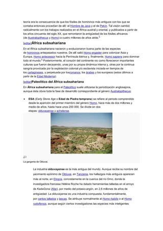 teoría era la consecuencia de que los fósiles de homininos más antiguos con los que se
contaba entonces procedían de allí: el Hombre de Java y el de Pekín. Tal visión cambió
radicalmente con los trabajos realizados en el África austral y oriental, y publicados a partir de
los años cincuenta del siglo XX, que remontaron la antigüedad de los fósiles africanos
                                                                5
(de Australopithecus y Homo) a cuatro millones de años atrás.

[editar]África    subsahariana
En el África subsahariana nacieron y evolucionaron buena parte de las especies
de homininos antepasados nuestros. De allí salió Homo ergaster para colonizar Asia y
Europa, Homo antecessor hacia la Península ibérica y, finalmente, Homo sapiens para dominar
                6
todo el mundo. Posteriormente, el corazón del continente vio como florecieron importantes
culturas que fueron decayendo, unas por su propia dinámica interna y, otras por la continua
sangría provocada por la explotación colonial y/o esclavista iniciada en tiempos de
los cartagineses, y perpetuada por losromanos, los árabes y los europeos (estos últimos a
partir de la Edad Moderna).

[editar]Paleolítico del África subsahariana
En África subsahariana para el Paleolítico suele utilizarse la periodización anglosajona,
aunque ésta obvia toda la fase de desarrollo correspondiente al género Australopithecus:

    ESA (Early Stone Age o Edad de Piedra temprana) se refiere al periodo comprendido
    desde la aparición del primer miembro del género Homo, hace más de dos millones y
    medio de años, hasta hace unos 200 000. Se divide en dos
    etapas: olduvayense y achelense.




La garganta de Olduvai.


         La industria olduvayense es la más antigua del mundo. Aunque recibe su nombre del
         yacimiento epónimo de Olduvai, en Tanzania, los hallazgos más antiguos aparecen
         más al norte, en Etiopía, concretamente en la cuenca del río Omo, donde la
         investigadora francesa Hélène Roche ha datado herramientas talladas en el arroyo
         de KadaGona (Afar), por medio del potasio-argón, en 2,6 millones de años de
         antigüedad. La olduvayense es una industria compuesta, fundamentalmente,
         por cantos tallados y lascas. Se atribuye normalmente al Homo habilis o al Homo
         rudolfensis, aunque según ciertos investigadores las especies más inteligentes
 