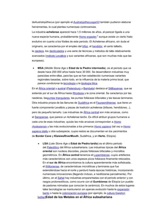 deAustralopithecus (por ejemplo el Australopithecusgarhi) también pudieron elaborar
herramientas, lo cual plantea numerosas controversias.
La industria achelense apareció hace 1,5 millones de años, al parecer ligada a una
                                                           7
nueva especie humana, probablemente Homo ergaster, aunque existe un cierto hiato
evolutivo en cuanto a los fósiles de este periodo. El Achelense africano, sin duda el
originario, se caracteriza por el empleo del bifaz, el hendidor, el canto tallado,
la raedera, los denticulados y una serie de técnicas y métodos de talla relativamente
avanzados (método Levallois y sus variantes africanas, que son muchas más que las
europeas).

     MSA (Middle Stone Age o Edad de la Piedra intermedia), es el periodo que va
     desde hace 200 000 años hasta hace 30 000. Se desarrollaron industrias muy
     parecidas entre ellas, para las que se han establecido numerosas variantes
     regionales basadas, sobre todo, en la influencia de la materia prima local, que
     parece condicionar la tecnología y la tipología lítica.
En el África oriental y austral (Pietersburg y Bambata) destaca el Stillbayense, que se
extiende por el sur de África hasta Rhodesia y la zona oriental. Se caracteriza por las
raederas, laspuntas triangulares, las puntas foliáceas bifaciales y las lascas laminares.
Otra industria propia de las llanuras de Sudáfrica es el Fauresmithiense, que tiene un
fuerte componente Levallois y piezas de tradición achelense (bifaces, hendidores...),
pero de pequeño tamaño. Las industrias de África central son más arcaicas, como
el Sangoense, que parece un Achelense tardío. Es difícil atribuir grupos humanos a
cada una de esas industrias; quizás las más arcaicas correspondan a Homo
rhodesiensis y las más evolucionadas a los primeros Homo sapiens (tal vez a Homo
sapiens idaltu u otra subespecie, cuyos restos se documentan en los yacimientos
de Border Cave y KlaisiesRiverMouth, Sudáfrica, y en Herto, Etiopía).

         LSA (Late Stone Age o Edad de Piedra tardía) es el último periodo
         del Paleolítico del África subsahariana. Las industrias típicas del África
         oriental son núcleos discoides, piezas foliáceas bifaciales y microlitos
         geométricos. En África central tenemos el Lupembiense, cuyos artefactos
         más característicos son unos espesos picos foliáceos finamente retocados.
         En el sur de África encontramos la cultura aparentemente más sofisticada,
         el Wiltoniense, de características microlíticas y laminares que fue
         extendiéndose hacia el norte y perduró hasta épocas históricas, incorporando
         numerosas innovaciones (llegando incluso, a neolitizarse parcialmente). Por
         último, en el Sahel hay industrias emparentadas con el periodo anterior y con
         rasgos protoneolíticos, como ocurre con el Gumbiense de Etiopía (un pueblo
         de pastores nómadas que conocían la cerámica). En muchos de estos lugares
         tales tecnologías se mantuvieron sin apenas evolución hasta la expansión
         bantú o hasta la colonización europea (por ejemplo, la cultura Gwisho).
     [editar]Edad de los Metales en el África subsahariana
 