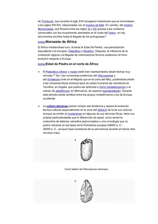 de Tombuctú, que durante el siglo XVII recogieron tradiciones que se remontaban
a los siglos XIII-XIV, relacionadas con el imperio de Malí. En cambio, del imperio
Monomotapa, que floreció entre los siglos XI y XV gracias a los contactos
comerciales con los musulmanes asentados en la costa del Índico, no hay
                                                            9
documentos escritos hasta la llegada de los portugueses.

[editar]Noroeste     de África
El África mediterránea tuvo, durante la Edad de Piedra, una periodización
equivalente a la europea, Paleolítico y Neolítico. Después, la influencia de la
civilización egipcia y la llegada de colonizadores fenicios aceleraron el ritmo
evolutivo respecto a Europa.

[editar]Edad de Piedra en el norte de África

    El Paleolítico inferior y medio están bien representados desde fechas muy
             10
    remotas. Así, hay numerosas evidencias del Olduvayense y
    del Achelense (más en el Magreb que en la zona del Nilo), pudiéndose añadir
    a las industrias líticas diversos tipos de restos humanos (la mandíbula de
    Ternifine, en Argelia, que podría ser atribuida a Homo heidelbergensis o el
    cráneo de JebelIrhoud, en Marruecos, de aspecto neandertaloide). Durante
    este periodo existe similitud entre los grupos norteafricanos y los de Europa
    occidental.

    La cultura ateriense parece romper esa tendencia y separa la evolución
    técnico-cultural (especialmente en la zona del Sáhara) de la de sus vecinos.
    Aunque es similar al musteriense en algunas de sus técnicas líticas, tiene sus
    propias particularidades que lo diferencian de aquel, como serían la
    costumbre de elaborar utensilios pedunculados o una cronología que no
    podría ubicarse en las fases de la Prehistoria europea (48000 a. C.-
    30000 a. C., aunque haya constancia de su pervivencia durante al menos diez
    mil años más).




                       Canto tallado del Olduvayense sahariano.
 