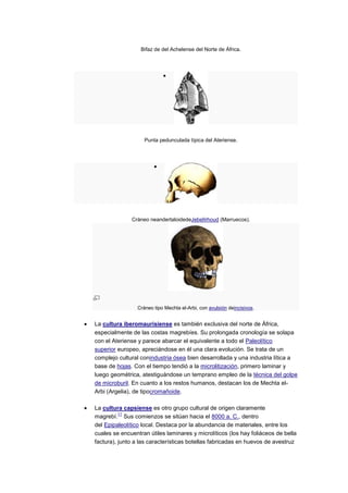 Bifaz de del Achelense del Norte de África.




                   Punta pedunculada típica del Ateriense.




              Cráneo neandertaloidedeJebelIrhoud (Marruecos).




                Cráneo tipo Mechta el-Arbi, con avulsión deincisivos.


La cultura iberomaurisiense es también exclusiva del norte de África,
especialmente de las costas magrebíes. Su prolongada cronología se solapa
con el Ateriense y parece abarcar el equivalente a todo el Paleolítico
superior europeo, apreciándose en él una clara evolución. Se trata de un
complejo cultural conindustria ósea bien desarrollada y una industria lítica a
base de hojas. Con el tiempo tendió a la microlitización, primero laminar y
luego geométrica, atestiguándose un temprano empleo de la técnica del golpe
de microburil. En cuanto a los restos humanos, destacan los de Mechta el-
Arbi (Argelia), de tipocromañoide.

La cultura capsiense es otro grupo cultural de origen claramente
          11
magrebí. Sus comienzos se sitúan hacia el 8000 a. C., dentro
del Epipaleolítico local. Destaca por la abundancia de materiales, entre los
cuales se encuentran útiles laminares y microlíticos (los hay foliáceos de bella
factura), junto a las características botellas fabricadas en huevos de avestruz
 