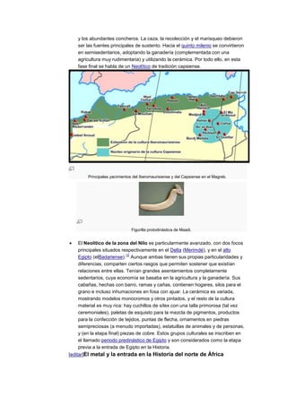 y los abundantes concheros. La caza, la recolección y el marisqueo debieron
   ser las fuentes principales de sustento. Hacia el quinto milenio se convirtieron
   en semisedentarios, adoptando la ganadería (complementada con una
   agricultura muy rudimentaria) y utilizando la cerámica. Por todo ello, en esta
   fase final se habla de un Neolítico de tradición capsiense.




        Principales yacimientos del Iberomaurisiense y del Capsiense en el Magreb.




                               Figurilla protodinástica de Maadi.


   El Neolítico de la zona del Nilo es particularmente avanzado, con dos focos
   principales situados respectivamente en el Delta (Merimdé), y en el alto
                            12
   Egipto (elBadariense). Aunque ambas tienen sus propias particularidades y
   diferencias, comparten ciertos rasgos que permiten sostener que existían
   relaciones entre ellas. Tenían grandes asentamientos completamente
   sedentarios, cuya economía se basaba en la agricultura y la ganadería. Sus
   cabañas, hechas con barro, ramas y cañas, contienen hogares, silos para el
   grano e incluso inhumaciones en fosa con ajuar. La cerámica es variada,
   mostrando modelos monocromos y otros pintados, y el resto de la cultura
   material es muy rica: hay cuchillos de sílex con una talla primorosa (tal vez
   ceremoniales), paletas de esquisto para la mezcla de pigmentos, productos
   para la confección de tejidos, puntas de flecha, ornamentos en piedras
   semipreciosas (a menudo importadas), estatuillas de animales y de personas,
   y (en la etapa final) piezas de cobre. Estos grupos culturales se inscriben en
   el llamado periodo predinástico de Egipto y son considerados como la etapa
   previa a la entrada de Egipto en la Historia.
[editar]El metal y la entrada en la Historia del norte de África
 