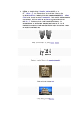 El Nilo: La eclosión de la civilización egipcia se inició ya en
el IV milenio a. C. con el surgimiento de numerosas ciudades, los
primeros jeroglíficos y la aparición de dos grandes estados (elAlto y el Bajo
Egipto) en el periodo llamado Protodinástico. Estos estados acabaron siendo
unificados por el primer faraón, el rey Narmer, aproximadamente en
el 3150 a. C. De este modo, la zona oriental de África entró muy
tempranamente en la Historia y, además, se convirtió en un foco de
irradiación cultural que no solo afectó al Mediterráneo, sino también a gran
parte del continente africano.




              Paleta conmemorativa del primer faraón, Narmer.




             Cita sobre pueblos líbicos en la estela de Merenptah.




                        Estela púnica de la diosaTanit.




                       Tumba del rey númidaMasinisa.
 