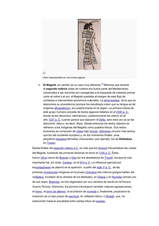 Líbico representado en una tumba egipcia.

                                                             13
         El Magreb, en cambio es un caso muy diferente. Mientras que durante
         el segundo milenio antes de nuestra era buena parte del Mediterráneo
         comenzaba a ser recorrido por navegantes a la búsqueda de materias primas
         como el cobre y el oro, el Magreb quedaba al margen de este flujo de
         contactos e intercambios económico-culturales. La etnia bereber, de la que se
         desconoce su procedencia (aunque los estudiosos creen que su lengua es de
         orígenes afroasiáticos), era predominante en la región. La primera noticia de
         este grupo humano procede de textos egipcios datados en el 2300 a. C.,
         donde se les denomina «téhménow»; posteriormente los citaron en el
         año 1227 a. C. cuando parece que atacaron el Delta, pero esta vez ya se les
         denominó «libou», es decir, libios. Desde entonces los textos clásicos se
         refirieron a los indígenas del Magreb como pueblos líbicos. Sus restos
         funerarios se componen de cistas bajo túmulo, dólmenes (mucho más tardíos
         que los del occidente europeo) y, en los momentos finales, unos
         pequeños hipogeos llamados «haouanets» (por ejemplo, los de Debbabsa,
         en Túnez).
Desde finales del segundo milenio a.C. se cree que los fenicios frecuentaban las costas
del Magreb, fundando las primeras factorías en torno al 1100 a. C. Éstas
fueron Útica (cerca de Bizerta) y Oea (en los alrededores de Trípoli), aunque la más
importante fue, sin duda, Cartago, en el 814 a. C. La influencia ejercida por
loscartagineses se plasmó en la aparición, a partir del siglo V a. C., de las
primeras monarquías indígenas en la propia Cirenaica (los colonos griegos hablan del
reyBattus, fundador de la dinastía de los Batíadas), en Ghana y en Numidia (donde uno
de sus reyes, Masinisa, se hizo legendario por sus cambios de bando en laTercera
Guerra Púnica). Asimismo, los púnicos introdujeron también mejoras agropecuarias,
el hierro, el torno de alfarero, la acuñación de moneda y, finalmente, propiciaron la
invención de un tipo propio de escritura: el «alfabeto líbico» o tifinagh, que, ha
sobrevivido hasta la actualidad entre ciertas tribus de tuaregs.
 