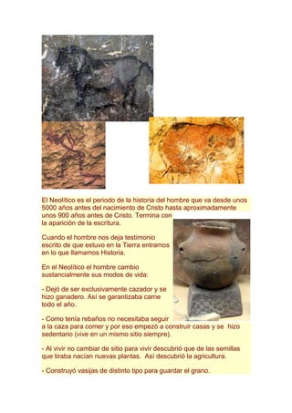 El Neolítico es el periodo de la historia del hombre que va desde unos
5000 años antes del nacimiento de Cristo hasta aproximadamente
unos 900 años antes de Cristo. Termina con
la aparición de la escritura.

Cuando el hombre nos deja testimonio
escrito de que estuvo en la Tierra entramos
en lo que llamamos Historia.

En el Neolítico el hombre cambio
sustancialmente sus modos de vida:

- Dejó de ser exclusivamente cazador y se
hizo ganadero. Así se garantizaba carne
todo el año.

- Como tenía rebaños no necesitaba seguir
a la caza para comer y por eso empezó a construir casas y se hizo
sedentario (vive en un mismo sitio siempre).

- Al vivir no cambiar de sitio para vivir descubrió que de las semillas
que tiraba nacían nuevas plantas. Así descubrió la agricultura.

- Construyó vasijas de distinto tipo para guardar el grano.
 