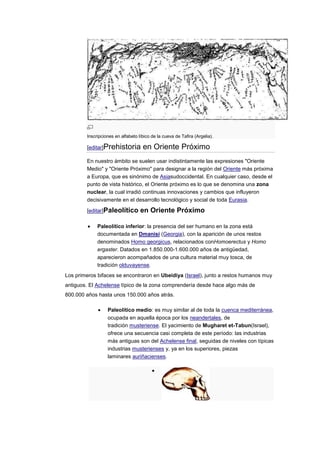 Inscripciones en alfabeto líbico de la cueva de Tafira (Argelia).

        [editar]Prehistoria         en Oriente Próximo
        En nuestro ámbito se suelen usar indistintamente las expresiones "Oriente
        Medio" y "Oriente Próximo" para designar a la región del Oriente más próxima
        a Europa, que es sinónimo de Asiasudoccidental. En cualquier caso, desde el
        punto de vista histórico, el Oriente próximo es lo que se denomina una zona
        nuclear, la cual irradió continuas innovaciones y cambios que influyeron
        decisivamente en el desarrollo tecnológico y social de toda Eurasia.

        [editar]Paleolítico        en Oriente Próximo

             Paleolítico inferior: la presencia del ser humano en la zona está
             documentada en Dmanisi (Georgia), con la aparición de unos restos
             denominados Homo georgicus, relacionados conHomoerectus y Homo
             ergaster. Datados en 1.850.000-1.600.000 años de antigüedad,
             aparecieron acompañados de una cultura material muy tosca, de
             tradición olduvayense.
Los primeros bifaces se encontraron en Ubeidiya (Israel), junto a restos humanos muy
antiguos. El Achelense típico de la zona comprendería desde hace algo más de
800.000 años hasta unos 150.000 años atrás.

                  Paleolítico medio: es muy similar al de toda la cuenca mediterránea,
                  ocupada en aquella época por los neandertales, de
                  tradición musteriense. El yacimiento de Mugharet et-Tabun(Israel),
                  ofrece una secuencia casi completa de este período: las industrias
                  más antiguas son del Achelense final, seguidas de niveles con típicas
                  industrias musterienses y, ya en los superiores, piezas
                  laminares auriñacienses.
 