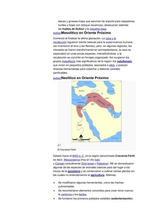 lascas y gruesas hojas que servirían de soporte para raspadores,
    buriles y hojas con retoque escamoso; destacarían además
    las hojitas de Dufour y la industria ósea.
[editar]Mesolítico         en Oriente Próximo
Comenzó al finalizar la última glaciación. La caza y la
recolección siguieron siendo básicas para la supervivencia humana
(se inventaron el arco y las flechas), pero, en algunas regiones, los
nómadas se fueron transformando en semisedentarios, la caza se
especializó en unas pocas especies, intensificándose, y la
recolección se convirtió en forrajeo organizado. Así surgieron los
grupos mesolíticos más significativos de la región: los natufienses,
que vivían en pequeños poblados, asociados a silos, y poseían
diversas herramientas para cosechar y elaborar cereales
panificables.

[editar]Neolítico         en Oriente Próximo




   El Creciente Fértil.

Datado hacia el 8000 a. C. en la región denominada Creciente Fértil,
es decir, Mesopotamia (hoy en día Irak)
y Canaán (actualmente Siria,Israel y Palestina). Allí se domesticaron
algunas de las especies de animales básicas para dar lugar a los
inicios de la ganadería y se comenzaron a cultivar ciertas plantas sin
las cuales no entenderíamos la agricultura. Además:

    Se modificaron algunas herramientas, como las hachas
    pulimentadas.
    Se recombinaron elementos conocidos para crear otros nuevos:
    la cerámica y los tejidos.
    Se fundaron los primeros poblados estables (sedentarización).
 