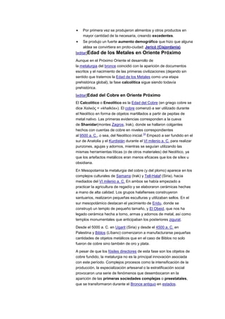 Por primera vez se produjeron alimentos y otros productos en
    mayor cantidad de la necesaria, creando excedentes.
    Se produjo un fuerte aumento demográfico que hizo que alguna
    aldea se convirtiera en proto-ciudad: Jericó (Cisjordania).
[editar]Edad   de los Metales en Oriente Próximo
Aunque en el Próximo Oriente el desarrollo de
la metalurgia del bronce coincidió con la aparición de documentos
escritos y el nacimiento de las primeras civilizaciones (dejando sin
sentido que tratemos la Edad de los Metales como una etapa
prehistórica global), la fase calcolítica sigue siendo todavía
prehistórica.

[editar]Edad del Cobre en Oriente Próximo
El Calcolítico o Eneolítico es la Edad del Cobre (en griego cobre se
dice Χαλκός = «khalkós»). El cobre comenzó a ser utilizado durante
el Neolítico en forma de objetos martillados a partir de pepitas de
metal nativo. Las primeras evidencias corresponden a la cueva
de Shanidar(montes Zagros, Irak), donde se hallaron colgantes
hechos con cuentas de cobre en niveles correspondientes
                                            14
al 9500 a. C., o sea, del Neolítico inicial. Empezó a ser fundido en el
sur de Anatolia y el Kurdistán durante el VI milenio a. C. para realizar
punzones, agujas y adornos, mientras se seguían utilizando las
mismas herramientas líticas (o de otros materiales) del Neolítico, ya
que los artefactos metálicos eran menos eficaces que los de sílex u
obsidiana.

En Mesopotamia la metalurgia del cobre (y del plomo) aparece en los
complejos culturales de Samarra (Irak) y Tell-Halaf (Siria), hacia
mediados del VI milenio a. C. En ambos se había empezado a
practicar la agricultura de regadío y se elaboraron cerámicas hechas
a mano de alta calidad. Los grupos halafienses construyeron
santuarios, realizaron pequeñas esculturas y utilizaban sellos. En el
sur mesopotámico destacan el yacimiento de Eridu, donde se
construyó un templo de pequeño tamaño, y El Obeid, que nos ha
legado cerámica hecha a torno, armas y adornos de metal, así como
templos monumentales que anticipaban los posteriores zigurat.

Desde el 5000 a. C. en Ugarit (Siria) y desde el 4500 a. C. en
Palestina y Biblos (Líbano) comenzaron a manufacturarse pequeñas
cantidades de objetos metálicos que en el caso de Biblos no solo
fueron de cobre sino también de oro y plata.

A pesar de que los fósiles directores de esta fase son los objetos de
cobre fundido, la metalurgia no es la principal innovación asociada
con este período. Complejos procesos como la intensificación de la
producción, la especialización artesanal o la estratificación social
provocaron una serie de fenómenos que desembocaron en la
aparición de las primeras sociedades complejas o preestatales,
que se transformaron durante el Bronce antiguo en estados.
 