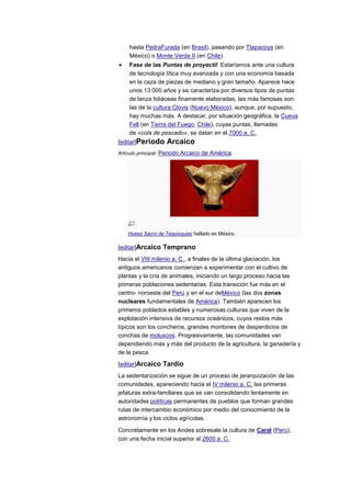 hasta PedraFurada (en Brasil), pasando por Tlapacoya (en
    México) o Monte Verde II (en Chile).
    Fase de las Puntas de proyectil: Estaríamos ante una cultura
    de tecnología lítica muy avanzada y con una economía basada
    en la caza de piezas de mediano y gran tamaño. Aparece hace
    unos 13 000 años y se caracteriza por diversos tipos de puntas
    de lanza foliáceas finamente elaboradas, las más famosas son
    las de la cultura Clovis (Nuevo México), aunque, por supuesto,
    hay muchas más. A destacar, por situación geográfica, la Cueva
    Fell (en Tierra del Fuego, Chile), cuyas puntas, llamadas
    de «cola de pescado», se datan en el 7000 a. C.
[editar]Periodo     Arcaico
Artículo principal: Periodo Arcaico de América.




    Hueso Sacro de Tequixquiac hallado en México.

[editar]Arcaico Temprano
Hacia el VIII milenio a. C., a finales de la última glaciación, los
antiguos americanos comienzan a experimentar con el cultivo de
plantas y la cría de animales, iniciando un largo proceso hacia las
primeras poblaciones sedentarias. Esta transición fue más en el
centro- noroeste del Perú y en el sur deMéxico (las dos zonas
nucleares fundamentales de América). También aparecen los
primeros poblados estables y numerosas culturas que viven de la
explotación intensiva de recursos oceánicos, cuyos restos más
típicos son los concheros, grandes montones de desperdicios de
conchas de moluscos. Progresivamente, las comunidades van
dependiendo más y más del producto de la agricultura, la ganadería y
de la pesca.

[editar]Arcaico Tardío
La sedentarización se sigue de un proceso de jerarquización de las
comunidades, apareciendo hacia el IV milenio a. C. las primeras
jefaturas extra-familiares que se van consolidando lentamente en
autoridades políticas permanentes de pueblos que forman grandes
rutas de intercambio económico por medio del conocimiento de la
astronomía y los ciclos agrícolas.

Concretamente en los Andes sobresale la cultura de Caral (Perú),
con una fecha inicial superior al 2600 a. C.
 