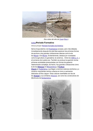 Dos vistas del sitio de Caral (Perú.)

[editar]Periodo    Formativo
Artículo principal: Periodo Formativo de América.

Sería el equivalente a la Protohistoria europea, pero más dilatada;
inmediatamente después de esta fase aparecen las primeras formas
de escritura y las grandes civilizaciones clásicas como la de
los Mayas o los Moche. Evidentemente, destaca por novedades
como la agricultura, la ganadería, la cerámica... Entre los 4000 a. C. y
el comienzo de nuestra era. También se produce la aparición de las
primeras sociedades jerarquizadas con formas de gobierno
relativamente complejas; de hecho, hay grandes civilizaciones como
la de los Olmecas en Mesoamérica y laCultura
Chavín en Sudamérica, que llegan a dominar extensos territorios y a
construir importantes centros urbanos en torno a santuarios
dedicados al Dios Jaguar. Otras culturas reseñables son las de
los Anasazi y sus similares (Arizona), así como los constructores de
Montículos de Norteamérica.
 