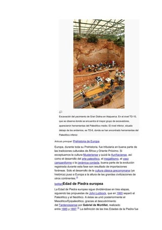 Excavación del yacimiento de Gran Dolina en Atapuerca. En el nivel TD-10,
    que se observa donde se encuentra el mayor grupo de excavadores,
    aparecieron herramientas del Paleolítico medio. El nivel inferior, situado
    debajo de los andamios, es TD-6, donde se han encontrado herramientas del
    Paleolítico inferior.

Artículo principal: Prehistoria de Europa.

Europa, durante toda su Prehistoria, fue tributaria en buena parte de
las tradiciones culturales de África y Oriente Próximo. Si
exceptuamos la cultura Musteriense y quizá la Auriñaciense, así
como el desarrollo del arte paleolítico, el megalitismo, el vaso
campaniforme o la cerámica cordada, buena parte de la evolución
registrada durante esta fase son resultado de importaciones
foráneas. Solo el desarrollo de la cultura clásica grecorromana (ya
histórica) puso a Europa a la altura de las grandes civilizaciones de
                   15
otros continentes.

[editar]Edad      de Piedra europea
La Edad de Piedra europea sigue dividiéndose en tres etapas,
siguiendo las propuestas de John Lubbock, que en 1865 separó el
Paleolítico y el Neolítico. A éstas se unió posteriormente el
Mesolítico/Epipaleolítico, gracias al descubrimiento
del Tardenoisiense por Gabriel de Mortillet, realizado
                    16
entre 1885 y 1897. La definición de las tres Edades de la Piedra fue
 