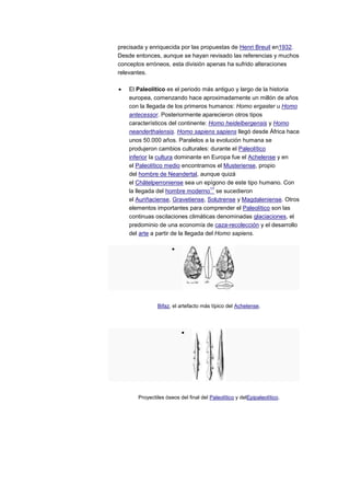precisada y enriquecida por las propuestas de Henri Breuil en1932.
Desde entonces, aunque se hayan revisado las referencias y muchos
conceptos erróneos, esta división apenas ha sufrido alteraciones
relevantes.

    El Paleolítico es el periodo más antiguo y largo de la historia
    europea, comenzando hace aproximadamente un millón de años
    con la llegada de los primeros humanos: Homo ergaster u Homo
    antecessor. Posteriormente aparecieron otros tipos
    característicos del continente: Homo heidelbergensis y Homo
    neanderthalensis. Homo sapiens sapiens llegó desde África hace
    unos 50.000 años. Paralelos a la evolución humana se
    produjeron cambios culturales: durante el Paleolítico
    inferior la cultura dominante en Europa fue el Achelense y en
    el Paleolítico medio encontramos el Musteriense, propio
    del hombre de Neandertal, aunque quizá
    el Châtelperroniense sea un epígono de este tipo humano. Con
                                      17
    la llegada del hombre moderno se sucedieron
    el Auriñaciense, Gravetiense, Solutrense y Magdaleniense. Otros
    elementos importantes para comprender el Paleolítico son las
    continuas oscilaciones climáticas denominadas glaciaciones, el
    predominio de una economía de caza-recolección y el desarrollo
    del arte a partir de la llegada del Homo sapiens.




               Bifaz, el artefacto más típico del Achelense.




       Proyectiles óseos del final del Paleolítico y delEpipaleolítico.
 