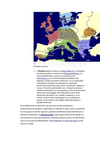 El Neolítico en Europa


                      El Neolítico llegó a Europa en el sexto milenio a.C., procedente
                      del Oriente próximo y a través de la Península balcánica y la
                      cuenca Mediterránea, aunque hay constancia ya en
                      elVII milenio a. C. de cronoculturasprotoneolíticas en los
                      Balcanes: se trata de pueblos acerámicos, con una agricultura
                      rudimentaria e itinerante, con ganadería y numerosas
                      pervivencias mesolíticas (caza, pesca y recolección, hábitats en
                      cuevas, sin hachas pulimentadas, etc.). Aunque los primeros
                      poblados sedentarios son muy pequeños, pronto se desarrollaron
                      yacimientos como Sesklo o Nea Nikomedia, ambos sobre
                      elevaciones del terreno, con murallas y bastiones y, en su
                      interior, construcciones rectangulares con un vestíbulo de
                      acceso, en las cuales se han hallado cerámicas pintadas y
                      figurillas femeninas.
En el Mediterráneo occidental se cree que hubo una fase precerámica
fundamentalmente ganadera y relacionada con hábitats en cueva, previa a la aparición
de unos grupos de carácter agrícola y ganadero identificados tradicionalmente por un
elemento característico, la cerámica cardial. Estas típicas cerámicas decoradas con
impresiones de conchas de berberecho (Cardiidae) aparecen tanto en la orilla africana
como en la europea del Mediterráneo, desde Dalmacia a la Península ibérica (verde
claro en el mapa).
 